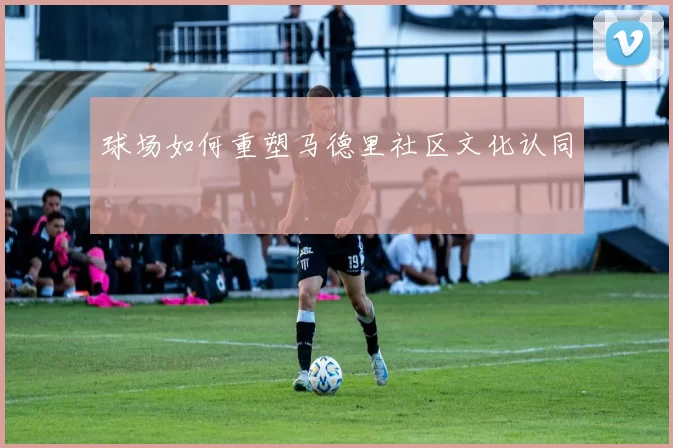 球场如何重塑马德里社区文化认同