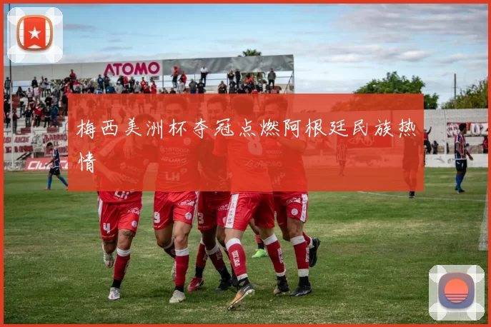 梅西美洲杯夺冠点燃阿根廷民族热情