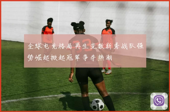 全球电竞格局再生变数新秀战队强势崛起掀起冠军争夺热潮