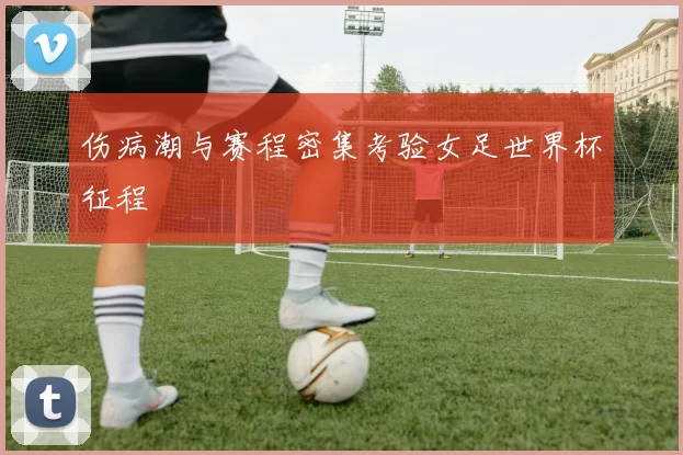 伤病潮与赛程密集考验女足世界杯征程