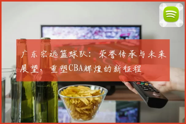 广东宏远篮球队：荣誉传承与未来展望，重塑CBA辉煌的新征程