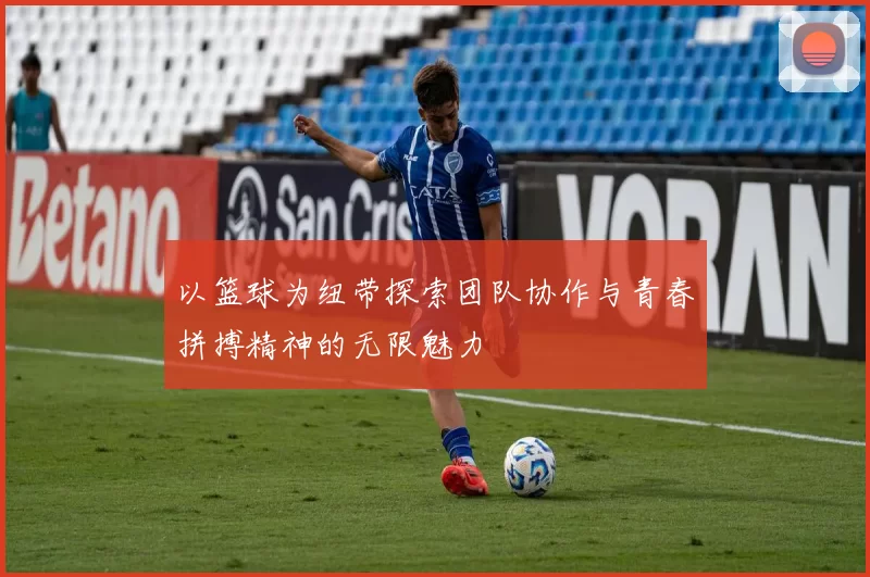 以篮球为纽带探索团队协作与青春拼搏精神的无限魅力