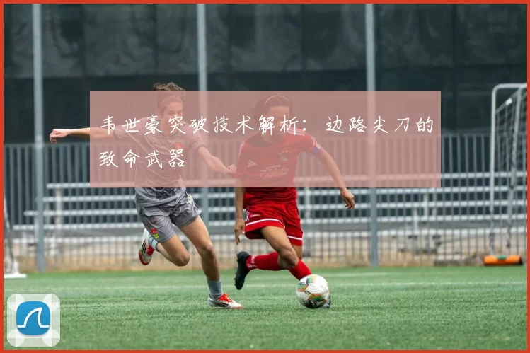韦世豪突破技术解析：边路尖刀的致命武器