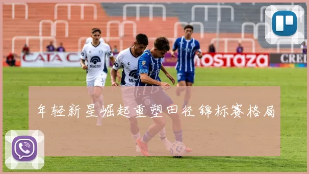 年轻新星崛起重塑田径锦标赛格局