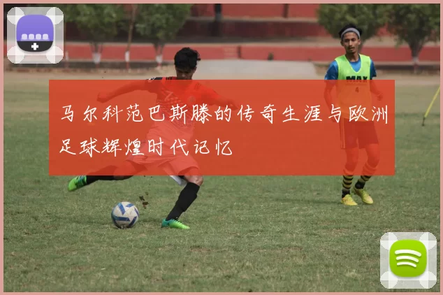 马尔科范巴斯滕的传奇生涯与欧洲足球辉煌时代记忆