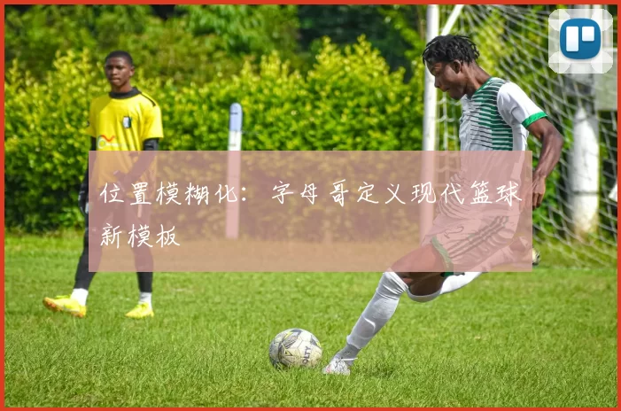 位置模糊化：字母哥定义现代篮球新模板