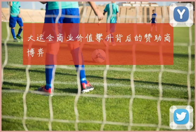 大运会商业价值攀升背后的赞助商博弈