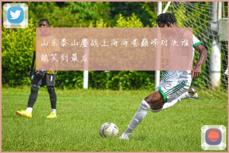 山东泰山鏖战上海海港巅峰对决谁能笑到最后