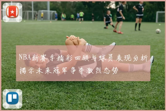 NBA新赛季精彩回顾与球员表现分析揭示未来冠军争夺激烈态势