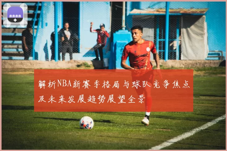 解析NBA新赛季格局与球队竞争焦点及未来发展趋势展望全景