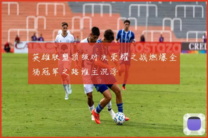 英雄联盟顶级对决荣耀之战燃爆全场冠军之路谁主沉浮
