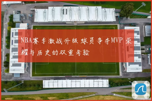 NBA赛季激战升级 球员争夺MVP 荣耀与历史的双重考验