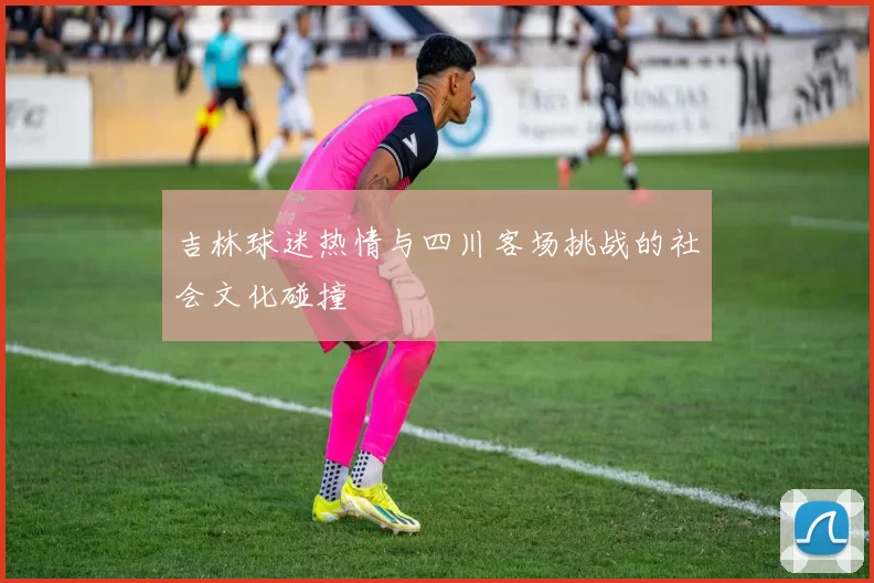 吉林球迷热情与四川客场挑战的社会文化碰撞