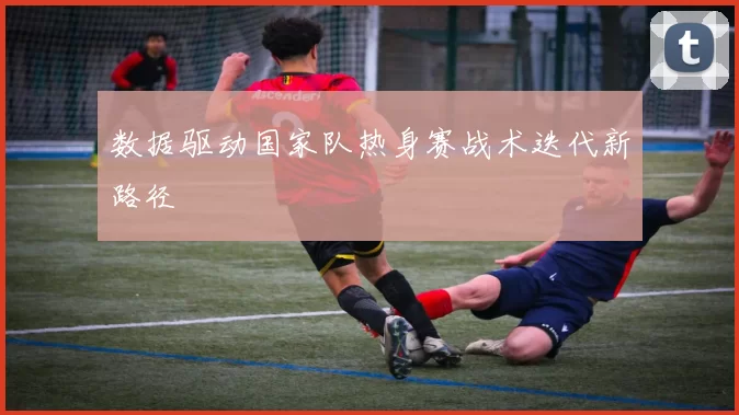 数据驱动国家队热身赛战术迭代新路径