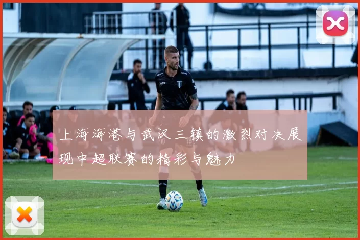 上海海港与武汉三镇的激烈对决展现中超联赛的精彩与魅力